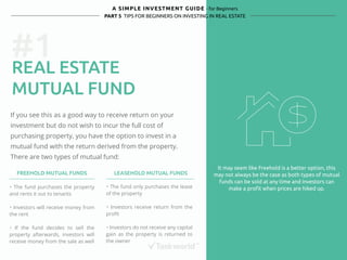 #1 
A SIMPLE INVESTMENT GUIDE - for Beginners 
PART 5 TIPS FOR BEGINNERS ON INVESTING IN REAL ESTATE 
REAL ESTATE 
MUTUAL FUND 
If you see this as a good way to receive return on your 
investment but do not wish to incur the full cost of 
purchasing property, you have the option to invest in a 
mutual fund with the return derived from the property. 
There are two types of mutual fund: 
It may seem like Freehold is a better option, this 
may not always be the case as both types of mutual 
funds can be sold at any time and investors can 
make a profit when prices are hiked up. 
FREEHOLD MUTUAL FUNDS LEASEHOLD MUTUAL FUNDS 
・ The fund purchases the property 
and rents it out to tenants 
・ Investors will receive money from 
the rent 
・ If the fund decides to sell the 
property afterwards, investors will 
receive money from the sale as well 
・ The fund only purchases the lease 
of the property 
・ Investors receive return from the 
profit 
・ Investors do not receive any capital 
gain as the property is returned to 
the owner 
 