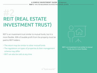 #2 
REIT (REAL ESTATE 
INVESTMENT TRUST) 
REIT is an investment trust similar to mutual funds, but it is 
more flexible. 90% of taxable profit from the property must be 
paid to REIT holders. 
REIT is an investment trust similar to mutual 
funds, but it is more flexible. 
A SIMPLE INVESTMENT GUIDE - for Beginners 
PART 5 TIPS FOR BEGINNERS ON INVESTING IN REAL ESTATE 
・ The return may be similar to other mutual funds 
・ The regulations on types of properties & their management 
scheme may differ 
・ REIT can also be sold at any time 
 