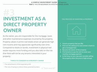 #3 
A SIMPLE INVESTMENT GUIDE - for Beginners 
PART 5 TIPS FOR BEGINNERS ON INVESTING IN REAL ESTATE 
INVESTMENT AS A 
DIRECT PROPERTY 
OWNER 
As the owner, you are responsible for the mortgage, taxes 
and other maintenance expenses incurred by the property. 
Property values in prime real estate areas can generate high 
rent income and may appreciate significantly over time. 
Compared to stocks or bonds, investment in physical real 
estate requires more funding and you also take on the risk 
that there will not be any tenants interested in your 
property. 
Found a property that you like 
Find out the selling price and contact a bank to 
get a mortgage loan 
Become the owner of the property 
Find tenants to pay the rent to cover your 
monthly mortgage payment 
In the long run you may even consider selling 
the property when the price is high enough 
THINGS TO CONSIDER AS A PROPERTY OWNER 
・ The attractivenss of the expected profit 
・ The risk of having to endure these potential burdens 
1 
2 
3 
4 
5 
THE PROCESS OF INVESTING A PROPERTY 
 