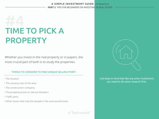 #4 
A SIMPLE INVESTMENT GUIDE - for Beginners 
PART 5 TIPS FOR BEGINNERS ON INVESTING IN REAL ESTATE 
TIME TO PICK A 
PROPERTY 
Whether you invest in the real property or in papers, the 
most crucial part of both is to study the properties. 
Just keep in mind that like any other investment, 
you need to do some research first. 
THINGS TO CONSIDER TO FIND UNIQUE SELLING POINT 
・ The location 
・ The vacancy rate of the area 
・ The construction company. 
・ The property prone to natural disasters 
・ Traffic jams 
・ Other issues that only the people in the area would know 
 