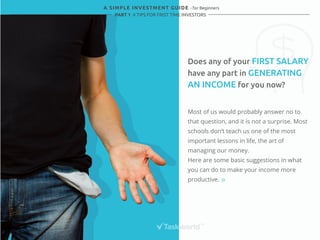 A SIMPLE INVESTMENT GUIDE - for Beginners 
PART 1 4 TIPS FOR FRIST TIME INVESTORS 
Does any of your FIRST SALARY 
have any part in GENERATING 
AN INCOME for you now? 
Most of us would probably answer no to 
that question, and it is not a surprise. Most 
schools don’t teach us one of the most 
important lessons in life, the art of 
managing our money. 
Here are some basic suggestions in what 
you can do to make your income more 
productive. 
 