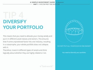 TIP 4 
A SIMPLE INVESTMENT GUIDE - for Beginners 
PART 1 4 TIPS FOR FRIST TIME INVESTORS 
DIVERSIFY 
YOUR PORTFOLIO 
This means that you need to allocate your money wisely and 
put it in different asset classes and sectors. This ensures 
that if some unpredicted factor hits one industry, resulting 
in a catastrophe, your whole portfolio does not collapse 
with it. 
Therefore, invest in different types of assets and think 
logically about whether they are highly related or not. You need to diversify your portfolio. 
DO NOT PUT ALL YOUR EGGS IN ONE BASKET 
 