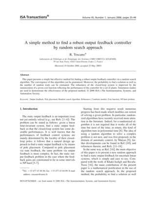 ISA Transactions®                                                    Volume 45, Number 1, January 2006, pages 35–44




     A simple method to ﬁnd a robust output feedback controller
                   by random search approach
                                                       R. Toscano*
                     Laboratoire de Tribologie et de Dynamique des Systèmes CNRS UMR5513, ECL/ENISE,
                                    58 rue Jean Parot, 42023 Saint-Etienne Cedex 2, France
                                      ͑Received 19 October 2004; accepted 25 May 2005͒



Abstract
  This paper presents a simple but effective method for ﬁnding a robust output feedback controller via a random search
algorithm. The convergence of this algorithm can be guaranteed. Moreover, the probability to ﬁnd a solution as well as
the number of random trials can be estimated. The robustness of the closed-loop system is improved by the
minimization of a given cost function reﬂecting the performance of the controller for a set of plants. Simulation studies
are used to demonstrate the effectiveness of the proposed method. © 2006 ISA—The Instrumentation, Systems, and
Automation Society.

Keywords: Output feedback; Pole placement; Random search algorithm; Robustness; Condition number; Cost function; NP-hard problem



1. Introduction                                                        Starting from this negative result numerous
                                                                    progress has been made which modiﬁes our notion
   The static output feedback is an important issue                 of solving a given problem. In particular, random-
not yet entirely solved ͑e.g., see Refs. ͓1–4͔͒. The                ized algorithms have recently received more atten-
problem can be stated as follows: given a linear                    tion in the literature. Indeed, for a randomized al-
time-invariant system, ﬁnd a static output feed-                    gorithm it is not required that it works all of the
back so that the closed-loop system has some de-                    time but most of the time; in return, this kind of
sirable performances. It is well known that the                     algorithm runs in polynomial time ͓8͔. The idea of
performances of feedback control systems are                        using a random algorithm to solve a complex
mainly determined by the locality of their closed-                  problem is not new, and was ﬁrst proposed, in the
loop poles; it follows that a natural design ap-                    domain of automatic control, by Matyas ͓9͔; fur-
proach to ﬁnd a static output feedback is by means                  ther developments can be found in Ref. ͓10͔, and
of pole placement. Compared to pole placement                       references therein, and Refs. ͓11–18͔.
via state feedback, the same problem via output                        In the same way as Ref. ͓16͔, the main objective
feedback is more complex. In fact, the static out-                  of this paper is to present a new random approach
put feedback problem in the case where the feed-                    to ﬁnd a static output feedback for uncertain linear
back gains are constrained to lie in some intervals                 systems, which is simple and easy to use. Com-
is NP-hard ͓5–7͔.                                                   pared with the work of Khaki-Sedigh and Bavafa-
                                                                    Toosi ͓16͔, the main contribution of the present
                                                                    paper is a mathematical justiﬁcation in the use of
  *Tel.: ϩ33 477 43 84 84; fax: ϩ33 477 43 84 99. E-mail            the random search approach. In the proposed
   address: toscano@enise.fr                                        method, the probability to ﬁnd a solution as well

0019-0578/2006/$ - see front matter © 2006 ISA—The Instrumentation, Systems, and Automation Society.
 