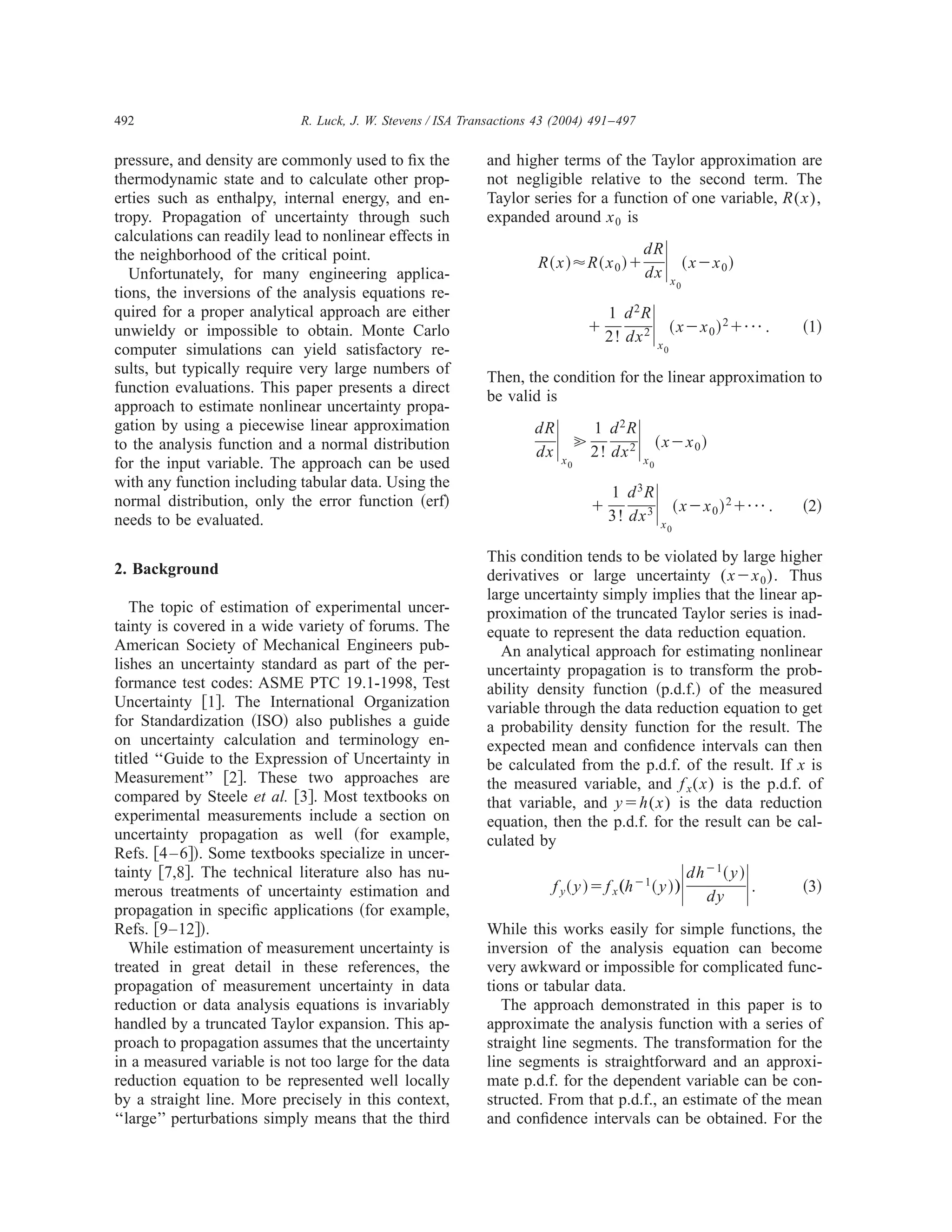 492                          R. Luck, J. W. Stevens / ISA Transactions 43 (2004) 491–497


pressure, and density are commonly used to ﬁx the            and higher terms of the Taylor approximation are
thermodynamic state and to calculate other prop-             not negligible relative to the second term. The
erties such as enthalpy, internal energy, and en-            Taylor series for a function of one variable, R ( x ) ,
tropy. Propagation of uncertainty through such               expanded around x 0 is

                                                                                                               ͯ
calculations can readily lead to nonlinear effects in
the neighborhood of the critical point.                                                               dR
                                                                      R ͑ x ͒ ϷR ͑ x 0 ͒ ϩ                              ͑ xϪx 0 ͒
   Unfortunately, for many engineering applica-                                                       dx           x0
tions, the inversions of the analysis equations re-
quired for a proper analytical approach are either
unwieldy or impossible to obtain. Monte Carlo
computer simulations can yield satisfactory re-
                                                                                        ϩ
                                                                                            1 d 2R
                                                                                            2! dx 2    ͯ   x0
                                                                                                                   ͑ xϪx 0 ͒ 2 ϩ¯ .      ͑1͒

sults, but typically require very large numbers of
                                                             Then, the condition for the linear approximation to
function evaluations. This paper presents a direct
                                                             be valid is
approach to estimate nonlinear uncertainty propa-
gation by using a piecewise linear approximation
to the analysis function and a normal distribution
for the input variable. The approach can be used
                                                                      dR
                                                                      dx   ͯ   x0
                                                                                    ӷ
                                                                                        1 d 2R
                                                                                        2! dx 2   ͯ   x0
                                                                                                           ͑ xϪx 0 ͒


                                                                                                           ͯ
with any function including tabular data. Using the
                                                                                          1 d 3R
normal distribution, only the error function ͑erf͒                                      ϩ                           ͑ xϪx 0 ͒ 2 ϩ¯ .     ͑2͒
needs to be evaluated.                                                                    3! dx 3              x0

                                                             This condition tends to be violated by large higher
2. Background                                                derivatives or large uncertainty ( xϪx 0 ) . Thus
                                                             large uncertainty simply implies that the linear ap-
   The topic of estimation of experimental uncer-            proximation of the truncated Taylor series is inad-
tainty is covered in a wide variety of forums. The           equate to represent the data reduction equation.
American Society of Mechanical Engineers pub-                  An analytical approach for estimating nonlinear
lishes an uncertainty standard as part of the per-           uncertainty propagation is to transform the prob-
formance test codes: ASME PTC 19.1-1998, Test                ability density function ͑p.d.f.͒ of the measured
Uncertainty ͓1͔. The International Organization              variable through the data reduction equation to get
for Standardization ͑ISO͒ also publishes a guide             a probability density function for the result. The
on uncertainty calculation and terminology en-               expected mean and conﬁdence intervals can then
titled ‘‘Guide to the Expression of Uncertainty in           be calculated from the p.d.f. of the result. If x is
Measurement’’ ͓2͔. These two approaches are                  the measured variable, and f x ( x ) is the p.d.f. of
compared by Steele et al. ͓3͔. Most textbooks on             that variable, and yϭh ( x ) is the data reduction
experimental measurements include a section on               equation, then the p.d.f. for the result can be cal-
uncertainty propagation as well ͑for example,                culated by
Refs. ͓4 – 6͔͒. Some textbooks specialize in uncer-
tainty ͓7,8͔. The technical literature also has nu-
merous treatments of uncertainty estimation and
propagation in speciﬁc applications ͑for example,
                                                                         f y ͑ y ͒ ϭ f x „h Ϫ1 ͑ y ͒ …               ͯ   dh Ϫ1 ͑ y ͒
                                                                                                                            dy      ͯ.   ͑3͒

Refs. ͓9–12͔͒.                                               While this works easily for simple functions, the
   While estimation of measurement uncertainty is            inversion of the analysis equation can become
treated in great detail in these references, the             very awkward or impossible for complicated func-
propagation of measurement uncertainty in data               tions or tabular data.
reduction or data analysis equations is invariably              The approach demonstrated in this paper is to
handled by a truncated Taylor expansion. This ap-            approximate the analysis function with a series of
proach to propagation assumes that the uncertainty           straight line segments. The transformation for the
in a measured variable is not too large for the data         line segments is straightforward and an approxi-
reduction equation to be represented well locally            mate p.d.f. for the dependent variable can be con-
by a straight line. More precisely in this context,          structed. From that p.d.f., an estimate of the mean
‘‘large’’ perturbations simply means that the third          and conﬁdence intervals can be obtained. For the
 