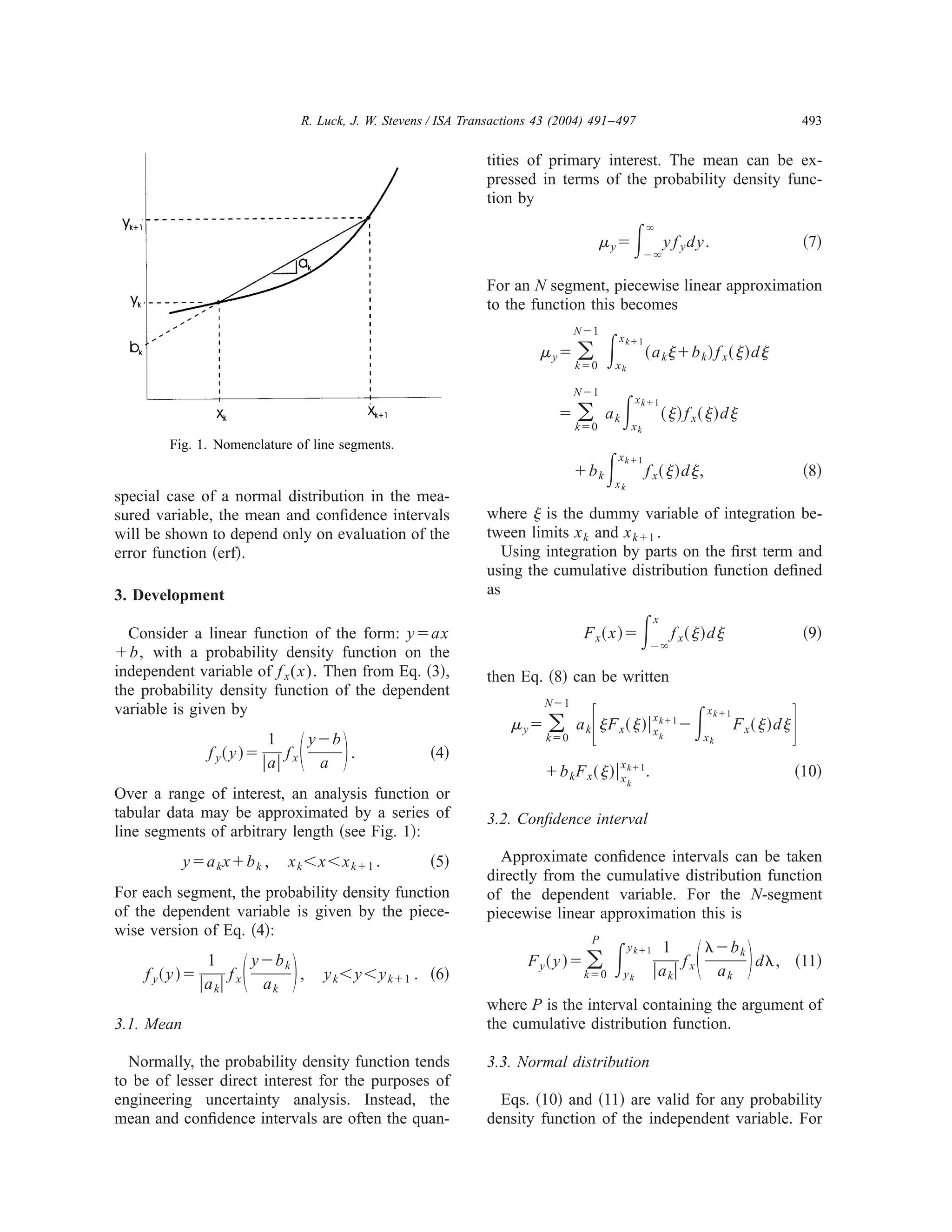 R. Luck, J. W. Stevens / ISA Transactions 43 (2004) 491–497                                                          493


                                                              tities of primary interest. The mean can be ex-
                                                              pressed in terms of the probability density func-
                                                              tion by

                                                                                      ␮ yϭ       ͵    ϱ

                                                                                                      Ϫϱ
                                                                                                           y f y dy.                               ͑7͒

                                                              For an N segment, piecewise linear approximation
                                                              to the function this becomes

                                                                                       ͵
                                                                               NϪ1
                                                                                           x kϩ1
                                                                        ␮ yϭ ͚                        ͑ a k ␰ ϩb k ͒ f x ͑ ␰ ͒ d ␰
                                                                               kϭ0      xk



                                                                                           ͵
                                                                               NϪ1
                                                                                                 x kϩ1
                                                                           ϭ   ͚
                                                                               kϭ0
                                                                                      ak
                                                                                                 xk
                                                                                                           ͑ ␰ ͒ f x͑ ␰ ͒ d ␰
        Fig. 1. Nomenclature of line segments.
                                                                               ϩb k   ͵ xk
                                                                                           x kϩ1
                                                                                                      f x͑ ␰ ͒ d ␰ ,                               ͑8͒
special case of a normal distribution in the mea-
sured variable, the mean and conﬁdence intervals              where ␰ is the dummy variable of integration be-
will be shown to depend only on evaluation of the             tween limits x k and x kϩ1 .
error function ͑erf͒.                                            Using integration by parts on the ﬁrst term and
                                                              using the cumulative distribution function deﬁned
3. Development                                                as

  Consider a linear function of the form: yϭax
ϩb, with a probability density function on the
                                                                                F x͑ x ͒ ϭ        ͵    x

                                                                                                       Ϫϱ
                                                                                                               f x͑ ␰ ͒ d ␰                        ͑9͒

independent variable of f x ( x ) . Then from Eq. ͑3͒,        then Eq. ͑8͒ can be written
the probability density function of the dependent

                                                                                  ͫ                                 ͵                          ͬ
                                                                        NϪ1
variable is given by                                                                                                    x kϩ1
                                                                  ␮ y ϭ ͚ a k ␰ F x ͑ ␰ ͒ ͉ x kϩ1 Ϫ
                                                                                            x
                                                                                                                                F x͑ ␰ ͒ d ␰
               f y͑ y ͒ϭ
                          1
                         ͉a͉ ͩ ͪ
                             fx
                                yϪb
                                 a
                                    .               ͑4͒
                                                                         kϭ0

                                                                                         x
                                                                        ϩb k F x ͑ ␰ ͒ ͉ x kϩ1 .
                                                                                                           k          xk


                                                                                                                                               ͑10͒
                                                                                             k
Over a range of interest, an analysis function or
tabular data may be approximated by a series of               3.2. Conﬁdence interval
line segments of arbitrary length ͑see Fig. 1͒:
            yϭa k xϩb k ,   x k ϽxϽx kϩ1 .          ͑5͒         Approximate conﬁdence intervals can be taken
                                                              directly from the cumulative distribution function
For each segment, the probability density function            of the dependent variable. For the N-segment
of the dependent variable is given by the piece-              piecewise linear approximation this is
wise version of Eq. ͑4͒:
                                                                                       ͵                            ͩ ͪ
                                                                                  P
                                                                                                               ␭Ϫb k
                     ͩ ͪ
                                                                                             y kϩ1        1
                 1     yϪb k                                          F y͑ y ͒ϭ ͚                            f       d␭, ͑11͒
     f y͑ y ͒ϭ       f       ,    y k ϽyϽy kϩ1 . ͑6͒                            kϭ0         yk         ͉ a k͉ x a k
               ͉ a k͉ x a k
                                                              where P is the interval containing the argument of
3.1. Mean                                                     the cumulative distribution function.

  Normally, the probability density function tends            3.3. Normal distribution
to be of lesser direct interest for the purposes of
engineering uncertainty analysis. Instead, the                  Eqs. ͑10͒ and ͑11͒ are valid for any probability
mean and conﬁdence intervals are often the quan-              density function of the independent variable. For
 