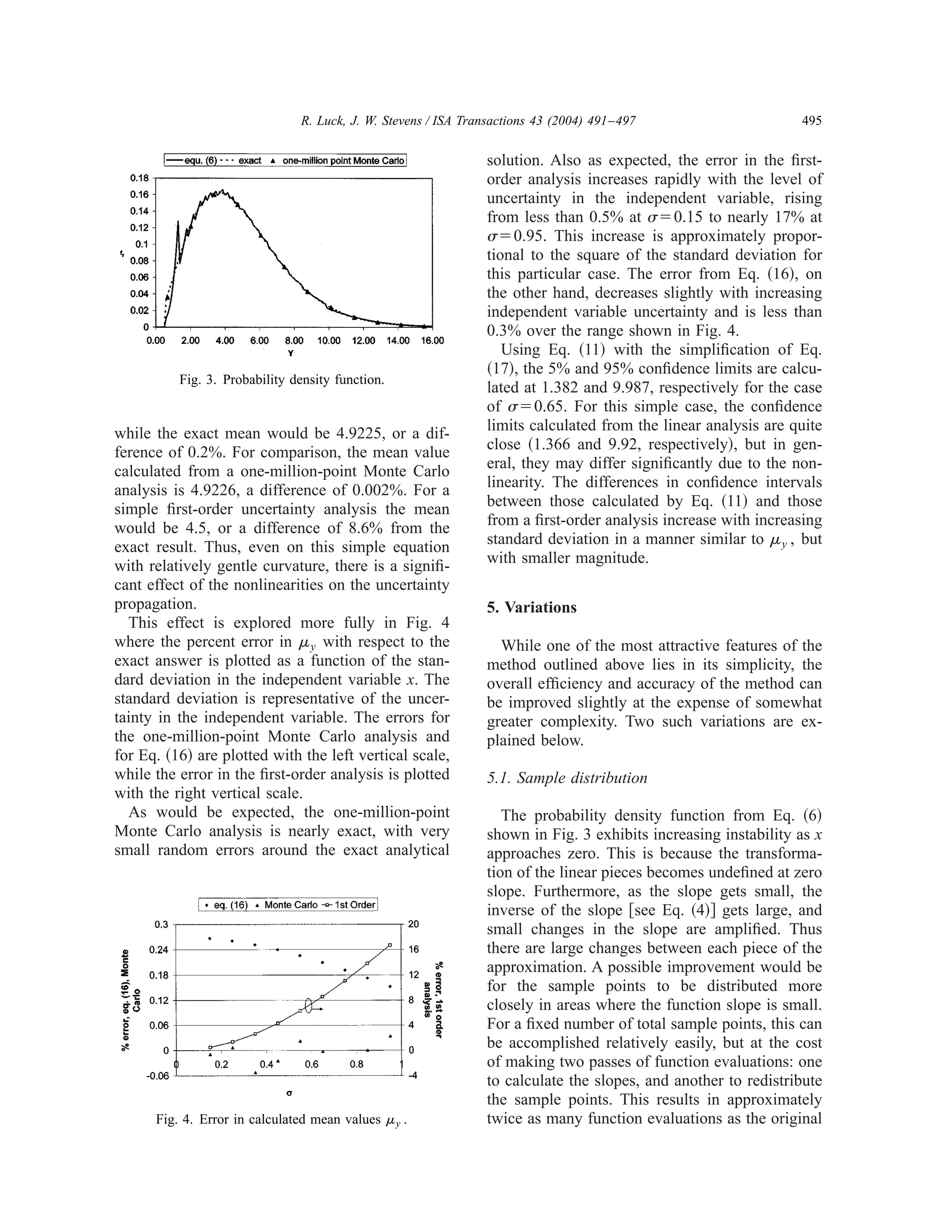 R. Luck, J. W. Stevens / ISA Transactions 43 (2004) 491–497                     495


                                                                solution. Also as expected, the error in the ﬁrst-
                                                                order analysis increases rapidly with the level of
                                                                uncertainty in the independent variable, rising
                                                                from less than 0.5% at ␴ ϭ0.15 to nearly 17% at
                                                                ␴ ϭ0.95. This increase is approximately propor-
                                                                tional to the square of the standard deviation for
                                                                this particular case. The error from Eq. ͑16͒, on
                                                                the other hand, decreases slightly with increasing
                                                                independent variable uncertainty and is less than
                                                                0.3% over the range shown in Fig. 4.
                                                                   Using Eq. ͑11͒ with the simpliﬁcation of Eq.
                                                                ͑17͒, the 5% and 95% conﬁdence limits are calcu-
          Fig. 3. Probability density function.
                                                                lated at 1.382 and 9.987, respectively for the case
                                                                of ␴ ϭ0.65. For this simple case, the conﬁdence
while the exact mean would be 4.9225, or a dif-                 limits calculated from the linear analysis are quite
ference of 0.2%. For comparison, the mean value                 close ͑1.366 and 9.92, respectively͒, but in gen-
calculated from a one-million-point Monte Carlo                 eral, they may differ signiﬁcantly due to the non-
analysis is 4.9226, a difference of 0.002%. For a               linearity. The differences in conﬁdence intervals
simple ﬁrst-order uncertainty analysis the mean                 between those calculated by Eq. ͑11͒ and those
would be 4.5, or a difference of 8.6% from the                  from a ﬁrst-order analysis increase with increasing
exact result. Thus, even on this simple equation                standard deviation in a manner similar to ␮ y , but
with relatively gentle curvature, there is a signiﬁ-            with smaller magnitude.
cant effect of the nonlinearities on the uncertainty
propagation.                                                    5. Variations
  This effect is explored more fully in Fig. 4
where the percent error in ␮ y with respect to the                While one of the most attractive features of the
exact answer is plotted as a function of the stan-              method outlined above lies in its simplicity, the
dard deviation in the independent variable x. The               overall efﬁciency and accuracy of the method can
standard deviation is representative of the uncer-              be improved slightly at the expense of somewhat
tainty in the independent variable. The errors for              greater complexity. Two such variations are ex-
the one-million-point Monte Carlo analysis and                  plained below.
for Eq. ͑16͒ are plotted with the left vertical scale,
while the error in the ﬁrst-order analysis is plotted           5.1. Sample distribution
with the right vertical scale.
  As would be expected, the one-million-point                      The probability density function from Eq. ͑6͒
Monte Carlo analysis is nearly exact, with very                 shown in Fig. 3 exhibits increasing instability as x
small random errors around the exact analytical                 approaches zero. This is because the transforma-
                                                                tion of the linear pieces becomes undeﬁned at zero
                                                                slope. Furthermore, as the slope gets small, the
                                                                inverse of the slope ͓see Eq. ͑4͔͒ gets large, and
                                                                small changes in the slope are ampliﬁed. Thus
                                                                there are large changes between each piece of the
                                                                approximation. A possible improvement would be
                                                                for the sample points to be distributed more
                                                                closely in areas where the function slope is small.
                                                                For a ﬁxed number of total sample points, this can
                                                                be accomplished relatively easily, but at the cost
                                                                of making two passes of function evaluations: one
                                                                to calculate the slopes, and another to redistribute
                                                                the sample points. This results in approximately
      Fig. 4. Error in calculated mean values ␮ y .             twice as many function evaluations as the original
 