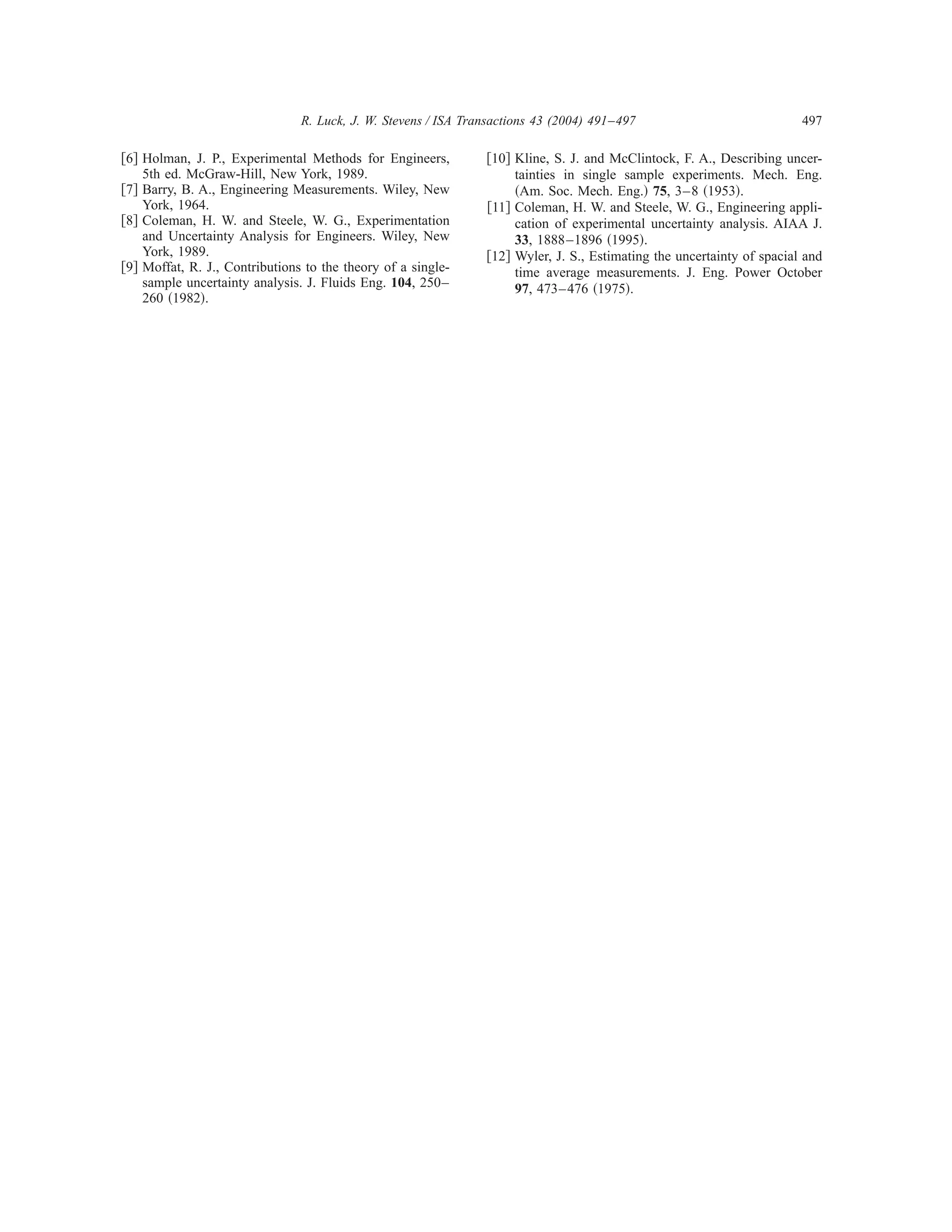 R. Luck, J. W. Stevens / ISA Transactions 43 (2004) 491–497                             497

͓6͔ Holman, J. P., Experimental Methods for Engineers,          ͓10͔ Kline, S. J. and McClintock, F. A., Describing uncer-
    5th ed. McGraw-Hill, New York, 1989.                             tainties in single sample experiments. Mech. Eng.
͓7͔ Barry, B. A., Engineering Measurements. Wiley, New               ͑Am. Soc. Mech. Eng.͒ 75, 3– 8 ͑1953͒.
    York, 1964.                                                 ͓11͔ Coleman, H. W. and Steele, W. G., Engineering appli-
͓8͔ Coleman, H. W. and Steele, W. G., Experimentation                cation of experimental uncertainty analysis. AIAA J.
    and Uncertainty Analysis for Engineers. Wiley, New               33, 1888 –1896 ͑1995͒.
    York, 1989.                                                 ͓12͔ Wyler, J. S., Estimating the uncertainty of spacial and
͓9͔ Moffat, R. J., Contributions to the theory of a single-          time average measurements. J. Eng. Power October
    sample uncertainty analysis. J. Fluids Eng. 104, 250–            97, 473– 476 ͑1975͒.
    260 ͑1982͒.
 