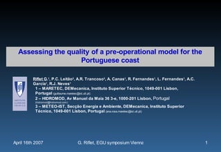 Assessing the quality of a pre-operational model for the
                    Portuguese coast

         Riflet G.1, P.C. Leitão2, A.R. Trancoso3, A. Canas1, R. Fernandes1, L. Fernandes1, A.C.
         Garcia1, R.J. Neves1
          1 – MARETEC, DEMecanica, Instituto Superior Técnico, 1049-001 Lisbon,
          Portugal (guillaume.maretec@ist.utl.pt)
          2 – HIDROMOD, Av Manuel da Maia 36 3-e, 1000-201 Lisbon, Portugal
           (hidromod@hidromod.com)
           3 – METEO-IST, Secção Energia e Ambiente, DEMecanica, Instituto Superior
           Técnico, 1049-001 Lisbon, Portugal (ana.rosa.maretec@ist.utl.pt)




April 16th 2007                      G. Riflet, EGU symposium Vienna 2007                          1