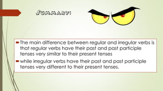 Summary:
The main difference between regular and irregular verbs is
that regular verbs have their past and past participle
tenses very similar to their present tenses
while irregular verbs have their past and past participle
tenses very different to their present tenses.
 