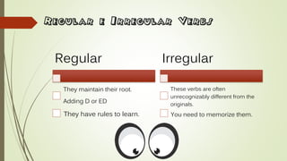 Regular e Irregular Verbs
Regular
They maintain their root.
Adding D or ED
They have rules to learn.
Irregular
These verbs are often
unrecognizably different from the
originals.
You need to memorize them.
 