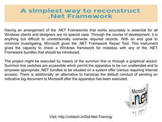 Visit: http://crbtech.in/Dot-Net-Training/
Having an arrangement of the .NET Frameworks that works accurately is essential for all
Windows clients and designers are no special case. Through the course of development, it is
anything but difficult to unintentionally overwrite required records. With an end goal to
minimize investigating, Microsoft gives the .NET Framework Repair Tool. This instrument
gives the capacity to check a Windows framework for mistakes with any of the .NET
Framework bundles that should be introduced.
The project might be executed by means of the summon line or through a graphical wizard.
Summon line switches are accessible which permit the apparatus to be run unattended and to
empower appropriate .NET bundles to be situated on a system offer (versus requiring Internet
access). There is additionally an alternative to handicap the default conduct of sending an
indicative log document to Microsoft after the apparatus has been executed.
 