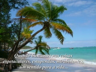 Quando buscamos nas coisas  espetaculares, estupendas, mirabolantes,  um sentido para a vida... 