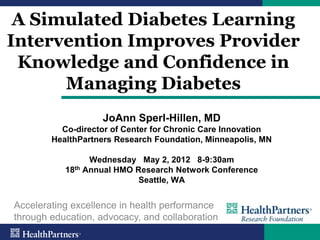 A Simulated Diabetes Learning
Intervention Improves Provider
 Knowledge and Confidence in
      Managing Diabetes
                    JoAnn Sperl-Hillen, MD
          Co-director of Center for Chronic Care Innovation
        HealthPartners Research Foundation, Minneapolis, MN

                 Wednesday May 2, 2012 8-9:30am
           18th Annual HMO Research Network Conference
                            Seattle, WA


Accelerating excellence in health performance
through education, advocacy, and collaboration
 