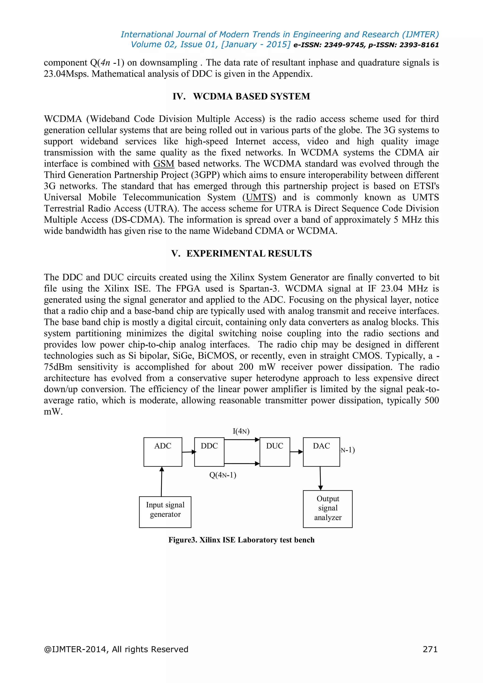 International Journal of Modern Trends in Engineering and Research (IJMTER)
Volume 02, Issue 01, [January - 2015] e-ISSN: 2349-9745, p-ISSN: 2393-8161
@IJMTER-2014, All rights Reserved 271
component Q(4n -1) on downsampling . The data rate of resultant inphase and quadrature signals is
23.04Msps. Mathematical analysis of DDC is given in the Appendix.
IV. WCDMA BASED SYSTEM
WCDMA (Wideband Code Division Multiple Access) is the radio access scheme used for third
generation cellular systems that are being rolled out in various parts of the globe. The 3G systems to
support wideband services like high-speed Internet access, video and high quality image
transmission with the same quality as the fixed networks. In WCDMA systems the CDMA air
interface is combined with GSM based networks. The WCDMA standard was evolved through the
Third Generation Partnership Project (3GPP) which aims to ensure interoperability between different
3G networks. The standard that has emerged through this partnership project is based on ETSI's
Universal Mobile Telecommunication System (UMTS) and is commonly known as UMTS
Terrestrial Radio Access (UTRA). The access scheme for UTRA is Direct Sequence Code Division
Multiple Access (DS-CDMA). The information is spread over a band of approximately 5 MHz this
wide bandwidth has given rise to the name Wideband CDMA or WCDMA.
V. EXPERIMENTAL RESULTS
The DDC and DUC circuits created using the Xilinx System Generator are finally converted to bit
file using the Xilinx ISE. The FPGA used is Spartan-3. WCDMA signal at IF 23.04 MHz is
generated using the signal generator and applied to the ADC. Focusing on the physical layer, notice
that a radio chip and a base-band chip are typically used with analog transmit and receive interfaces.
The base band chip is mostly a digital circuit, containing only data converters as analog blocks. This
system partitioning minimizes the digital switching noise coupling into the radio sections and
provides low power chip-to-chip analog interfaces. The radio chip may be designed in different
technologies such as Si bipolar, SiGe, BiCMOS, or recently, even in straight CMOS. Typically, a -
75dBm sensitivity is accomplished for about 200 mW receiver power dissipation. The radio
architecture has evolved from a conservative super heterodyne approach to less expensive direct
down/up conversion. The efficiency of the linear power amplifier is limited by the signal peak-to-
average ratio, which is moderate, allowing reasonable transmitter power dissipation, typically 500
mW.
I(4N)
Q(4N-1)
Q(4N-1)
Figure3. Xilinx ISE Laboratory test bench
ADC DDC DUC DAC
Input signal
generator
Output
signal
analyzer
 