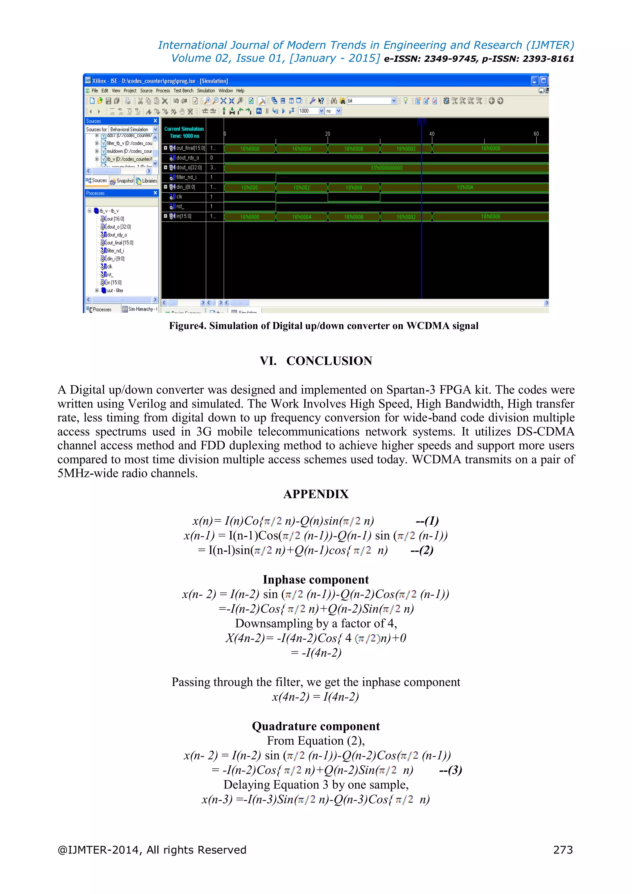 International Journal of Modern Trends in Engineering and Research (IJMTER)
Volume 02, Issue 01, [January - 2015] e-ISSN: 2349-9745, p-ISSN: 2393-8161
@IJMTER-2014, All rights Reserved 273
Figure4. Simulation of Digital up/down converter on WCDMA signal
VI. CONCLUSION
A Digital up/down converter was designed and implemented on Spartan-3 FPGA kit. The codes were
written using Verilog and simulated. The Work Involves High Speed, High Bandwidth, High transfer
rate, less timing from digital down to up frequency conversion for wide-band code division multiple
access spectrums used in 3G mobile telecommunications network systems. It utilizes DS-CDMA
channel access method and FDD duplexing method to achieve higher speeds and support more users
compared to most time division multiple access schemes used today. WCDMA transmits on a pair of
5MHz-wide radio channels.
APPENDIX
x(n)= I(n)Co{ n)-Q(n)sin( n) --(1)
x(n-1) = I(n-1)Cos( (n-1))-Q(n-1) sin ( (n-1))
= I(n-l)sin( n)+Q(n-1)cos{ n) --(2)
Inphase component
x(n- 2) = I(n-2) sin ( (n-1))-Q(n-2)Cos( (n-1))
=-I(n-2)Cos{ n)+Q(n-2)Sin( n)
Downsampling by a factor of 4,
X(4n-2)= -I(4n-2)Cos{ 4 n)+0
= -I(4n-2)
Passing through the filter, we get the inphase component
x(4n-2) = I(4n-2)
Quadrature component
From Equation (2),
x(n- 2) = I(n-2) sin ( (n-1))-Q(n-2)Cos( (n-1))
= -I(n-2)Cos{ n)+Q(n-2)Sin( n) --(3)
Delaying Equation 3 by one sample,
x(n-3) =-I(n-3)Sin( n)-Q(n-3)Cos{ n)
 