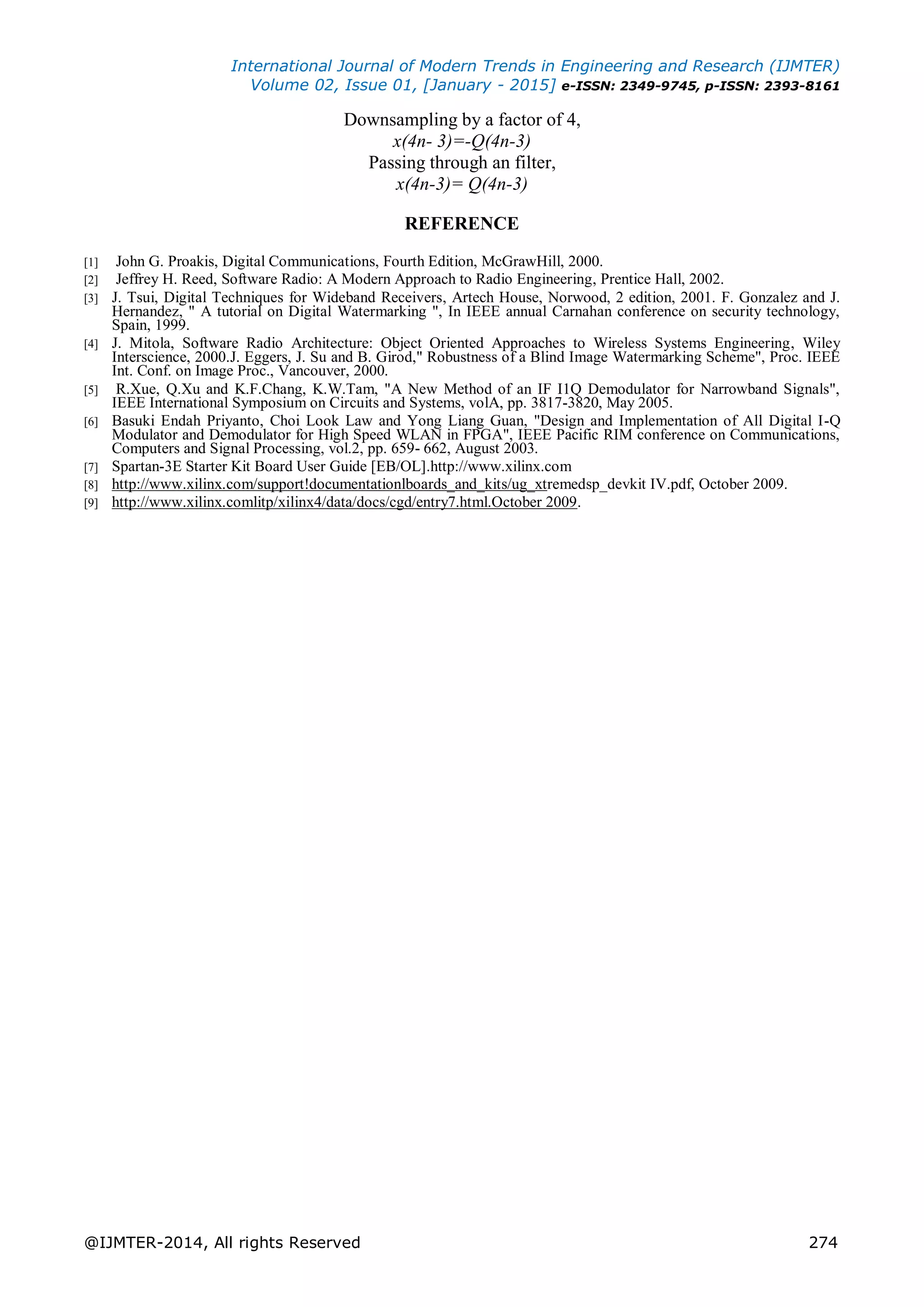 International Journal of Modern Trends in Engineering and Research (IJMTER)
Volume 02, Issue 01, [January - 2015] e-ISSN: 2349-9745, p-ISSN: 2393-8161
@IJMTER-2014, All rights Reserved 274
Downsampling by a factor of 4,
x(4n- 3)=-Q(4n-3)
Passing through an filter,
x(4n-3)= Q(4n-3)
REFERENCE
[1] John G. Proakis, Digital Communications, Fourth Edition, McGrawHill, 2000.
[2] Jeffrey H. Reed, Software Radio: A Modern Approach to Radio Engineering, Prentice Hall, 2002.
[3] J. Tsui, Digital Techniques for Wideband Receivers, Artech House, Norwood, 2 edition, 2001. F. Gonzalez and J.
Hernandez, " A tutorial on Digital Watermarking ", In IEEE annual Carnahan conference on security technology,
Spain, 1999.
[4] J. Mitola, Software Radio Architecture: Object Oriented Approaches to Wireless Systems Engineering, Wiley
Interscience, 2000.J. Eggers, J. Su and B. Girod," Robustness of a Blind Image Watermarking Scheme", Proc. IEEE
Int. Conf. on Image Proc., Vancouver, 2000.
[5] R.Xue, Q.Xu and K.F.Chang, K.W.Tam, "A New Method of an IF I1Q Demodulator for Narrowband Signals",
IEEE International Symposium on Circuits and Systems, volA, pp. 3817-3820, May 2005.
[6] Basuki Endah Priyanto, Choi Look Law and Yong Liang Guan, "Design and Implementation of All Digital I-Q
Modulator and Demodulator for High Speed WLAN in FPGA", IEEE Pacific RIM conference on Communications,
Computers and Signal Processing, vol.2, pp. 659- 662, August 2003.
[7] Spartan-3E Starter Kit Board User Guide [EB/OL].http://www.xilinx.com
[8] http://www.xilinx.com/support!documentationlboards_and_kits/ug_xtremedsp_devkit IV.pdf, October 2009.
[9] http://www.xilinx.comlitp/xilinx4/data/docs/cgd/entry7.html.October 2009.
 