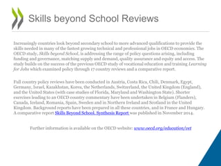 Increasingly countries look beyond secondary school to more advanced qualifications to provide the
skills needed in many of the fastest growing technical and professional jobs in OECD economies. The
OECD study, Skills beyond School, is addressing the range of policy questions arising, including
funding and governance, matching supply and demand, quality assurance and equity and access. The
study builds on the success of the previous OECD study of vocational education and training Learning
for Jobs which examined policy through 17 country reviews and a comparative report.
Full country policy reviews have been conducted in Austria, Costa Rica, Chili, Denmark, Egypt,
Germany, Israel, Kazakhstan, Korea, the Netherlands, Switzerland, the United Kingdom (England),
and the United States (with case studies of Florida, Maryland and Washington State). Shorter
exercises leading to an OECD country commentary have been undertaken in Belgium (Flanders),
Canada, Iceland, Romania, Spain, Sweden and in Northern Ireland and Scotland in the United
Kingdom. Background reports have been prepared in all these countries, and in France and Hungary.
A comparative report Skills Beyond School. Synthesis Report was published in November 2014.
Further information is available on the OECD website: www.oecd.org/education/vet
Skills beyond School Reviews
 