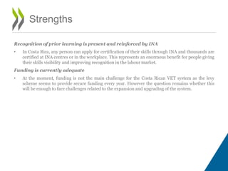 Recognition of prior learning is present and reinforced by INA
• In Costa Rica, any person can apply for certification of their skills through INA and thousands are
certified at INA centres or in the workplace. This represents an enormous benefit for people giving
their skills visibility and improving recognition in the labour market.
Funding is currently adequate
• At the moment, funding is not the main challenge for the Costa Rican VET system as the levy
scheme seems to provide secure funding every year. However the question remains whether this
will be enough to face challenges related to the expansion and upgrading of the system.
Strengths
 