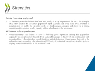 Equity issues are addressed
• As in many public institutions in Costa Rica, equity is a key requirement for VET. For example,
INA offers courses to the entire population aged 15 years and over; there are a number of
programmes to tackle the specific needs of disadvantaged groups; and there is a strong
commitment to promote gender equality within schools and at the workplace.
VET seems to have good status
• Upper-secondary VET seems to have a relatively good reputation among the population,
especially as an option for students from vulnerable groups to find work in combination with
pursuing higher education after completing their technical degrees. It is estimated that 20% of the
cohort in upper-secondary education attend VET schools in Costa Rica and they tend to perform
slightly better than students in the academic track.
Strengths
 