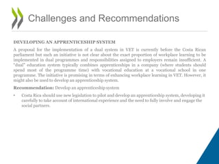 DEVELOPING AN APPRENTICESHIP SYSTEM
A proposal for the implementation of a dual system in VET is currently before the Costa Rican
parliament but such an initiative is not clear about the exact proportion of workplace learning to be
implemented in dual programmes and responsibilities assigned to employers remain insufficient. A
“dual” education system typically combines apprenticeships in a company (where students should
spend most of the programme time) with vocational education at a vocational school in one
programme. The initiative is promising in terms of enhancing workplace learning in VET. However, it
might also be used to develop an apprenticeship system.
Recommendation: Develop an apprenticeship system
• Costa Rica should use new legislation to pilot and develop an apprenticeship system, developing it
carefully to take account of international experience and the need to fully involve and engage the
social partners.
Challenges and Recommendations
 