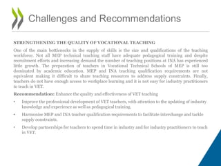 STRENGTHENING THE QUALITY OF VOCATIONAL TEACHING
One of the main bottlenecks in the supply of skills is the size and qualifications of the teaching
workforce. Not all MEP technical teaching staff have adequate pedagogical training and despite
recruitment efforts and increasing demand the number of teaching positions at INA has experienced
little growth. The preparation of teachers in Vocational Technical Schools of MEP is still too
dominated by academic education. MEP and INA teaching qualification requirements are not
equivalent making it difficult to share teaching resources to address supply constraints. Finally,
teachers do not have enough access to workplace learning and it is not easy for industry practitioners
to teach in VET.
Recommendation: Enhance the quality and effectiveness of VET teaching
• Improve the professional development of VET teachers, with attention to the updating of industry
knowledge and experience as well as pedagogical training.
• Harmonise MEP and INA teacher qualification requirements to facilitate interchange and tackle
supply constraints.
• Develop partnerships for teachers to spend time in industry and for industry practitioners to teach
in VET.
Challenges and Recommendations
 
