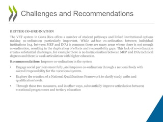BETTER CO-ORDINATION
The VET system in Costa Rica offers a number of student pathways and linked institutional options
making co-ordination particularly important. While ad-hoc co-ordination between individual
institutions (e.g. between MEP and INA) is common there are many areas where there is not enough
co-ordination, resulting in the duplication of efforts and responsibility gaps. This lack of co-ordination
creates substantial challenges, for example there is no harmonisation between MEP and INA technical
degrees and there is weak articulation with higher education.
Recommendation: Improve co-ordination in the system
• Engage social partners more fully, and improve co-ordination through a national body with
overall responsibility for the vocational system.
• Explore the creation of a National Qualifications Framework to clarify study paths and
qualification levels.
• Through these two measures, and in other ways, substantially improve articulation between
vocational programmes and tertiary education
Challenges and Recommendations
 