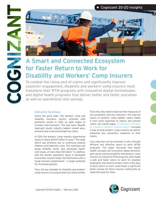 A Smart and Connected Ecosystem
for Faster Return to Work for
Disability and Workers’ Comp Insurers
To combat the rising cost of claims and significantly improve
customer engagement, disability and workers’ comp insurers must
transform their RTW programs with innovative digital technologies
and digital health programs that deliver better and faster outcomes
as well as operational cost savings.
Executive Summary
Here’s the good news: The workers’ comp and
disability insurance sectors achieved solid
premiums results in 2015, as sales began to
increase post-recession.
1
The bad news: Despite
improved results, industry leaders remain wary,
primarily due to persisting high loss ratios.
In 2015, the workers’ comp industry experienced
losses of about $34.07 billion in value.
2
The large
deficit was primarily due to continuing medical
inflation and indemnity costs. The individual and
group disability sector also witnessed signifi-
cant losses, of more than $10 billion.
3
In addition,
with the worker population aging in developed
economies, insurers today find themselves with a
tough business predicament – a larger potential
for increased payouts.
Thus, the key mandate for disability and workers’
comp insurers is to reduce their loss ratios further.
To do this, they need to improve their measures of
loss prevention and loss reduction. The long tail
nature of workers’ comp liability claims makes
it even more important to reduce and prevent
claims. Our earlier paper, “Employing Telematics
to Transform Workers’ Compensation,” provided
a view on how workers’ comp insurers can deliver
enhanced loss prevention measures to their
clients.
Loss reduction can be achieved, in part, through
efficient and effective return to work (RTW)
programs. This paper discusses how digital
health concepts and innovative digital technolo-
gies can be used by disability and workers’ comp
insurers to transform RTW programs and enable
a safe and faster return to work for disabled
employees and injured workers. Even a few days
of early return to work could mean a significant
dollar savings for these insurers, making this an
important goal for them.
cognizant 20-20 insights | february 2016
• Cognizant 20-20 Insights
 