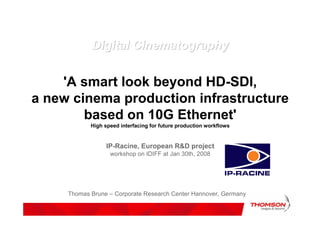 Digital Cinematography


    'A smart look beyond HD-SDI,
a new cinema production infrastructure
        based on 10G Ethernet'
            High speed interfacing for future production workflows


                  IP-Racine, European R&D project
                   workshop on IDIFF at Jan 30th, 2008




     Thomas Brune – Corporate Research Center Hannover, Germany