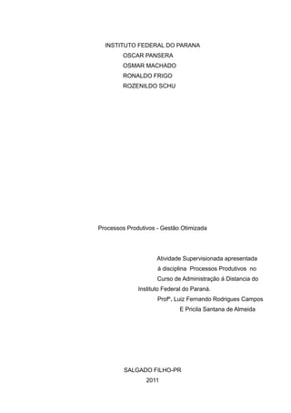 INSTITUTO FEDERAL DO PARANA
        OSCAR PANSERA
        OSMAR MACHADO
        RONALDO FRIGO
        ROZENILDO SCHU




Processos Produtivos - Gestão Otimizada




                     Atividade Supervisionada apresentada
                     á disciplina Processos Produtivos no
                     Curso de Administração á Distancia do
              Instituto Federal do Paraná.
                     Profº. Luiz Fernando Rodrigues Campos
                              E Pricila Santana de Almeida




         SALGADO FILHO-PR
                 2011
 
