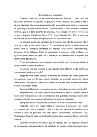 3



                              Entrevista com empresário
      Entrevista realizada na empresa Agropecuária Rommel, o seu ramo de
atividade é comercial na pecuária e agricultura. A uma variedade de tarefas, e não é
só uma atividade. Mas umas das principais são a pecuária (vaca leiteira) e produção
de grãos (agricultura) e medicamentos. O entrevistado é o senhor Ademar Henrique
Rommel, que é o dono gerente da empresa, fone contato (46) 3564-1333 o seu
endereço Avenida Presidente Dutra, 273 centro Salgado Filho PR. a empresa
encontra-se em atividade ou em operação há 17 anos desde 1994.
      Na empresa existe uma variedade de processos, mas não de produção, não é
nada produzido, e sim comercializado. É prestação de serviço e atendimento ao
cliente, mas as principais atividades da empresa são Rações, medicamentos,
sementes, sendo utilizados todos na agricultura, a empresa vende produtos e o
agricultor produz exemplos (leite, milho, hortaliças, etc.) sendo assim a empresa é o
intermediário da produção.
      Foram feitas algumas perguntas para o entrevistado, vou demonstrar abaixo a
pergunta feita, e a resposta obtida.
      1 pergunta- De que maneira a sua empresa atua, trabalha e age frente aos
processos de gestão e produção?
      Resposta- Bom nosso trabalho é diferente de produzir, não temos prioridade
em produção, mas sim de fazer alguém produzir, por exemplo, vendemos milhos
híbridos para os granjeiros produzirem, rações de amimais, para a produção de leite
e carne e assim por diante.
      2 pergunta- Quanto ao processo de venda, existe algo a ver com a produção?
      Resposta- Olha, em nossa empresa nós levamos a sério a questão venda e
mais seria o fator produção, pois um produto de boa qualidade empregado junto com
uma boa produção, com certeza ao final sairá com ótimos resultados.
      3 pergunta- existe concorrência, quais são? E é uma concorrência sadia?
      Resposta- como em nossa cidade a população é pequena, mas existe
concorrência sim, mas é saudável, cada um tem seu sistema de atendimento e
clientela e tipos de produtos, vou citar alguns concorrentes, (cooperativa Claf,
Agropecuária Furlam), essa concorrência beneficia as pessoas que fazem realmente
produzir.
      Considerações finais de Ademar que na empresa dele, ele negocia e compra
de fornecedores tudo dependendo da qualidade do produto, do tempo de entrega e
 