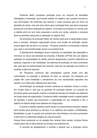 5



      Podemos definir processos produção como um conjunto de atividades
interligadas e ordenadas, que buscam realizar um objetivo, que consome recursos e
usa informações. Na entrevista que fizemos o maior processo gira em torno da
atividade da venda, mas com bons olhos para a produção final, pois ela (a empresa)
precisa de uma ótima realização do objetivo. O principio do processo é a venda, pois
a matéria prima já vem toda preparada e pronta pra venda, cabendo a empresa
fazer as escolhas certas para a realização do objetivo final.
      Os processos da produção tratam da maneira pela qual a organização produz
bens e serviços. Qualquer organização possui uma função de produção, porque
produz algum tipo de bem e ou serviço. Processo produtivo é incorporado a fatores
que, após a sua transformação, levam a um produto final.
      O planejamento estratégico busca maximizar os resultados das operações e
minimizar os riscos nas decisões da empresa. A filosofia JIT/TQC tem por objetivo
satisfazer as necessidades do cliente, eliminar desperdícios, envolver totalmente as
pessoas, organizar e dar visibilidade. Os sistemas de produção, os mais conhecidos
são: pelo grau de padronização dos produtos, pelo tipo de operação que sofrem os
produtos e pela sua natureza.
      Os Processos contínuos são empregados quando existe uma alta
uniformidade na produção e demanda de bens ou serviços. Os processos por
projeto têm como finalidade o atendimento de uma necessidade especifica dos
clientes, com todas elas voltadas para esta meta.
      Administração da produção envolve centenas de decisões minuto a minuto.
Em função disso é vital que os gerentes de produção tenham um conjunto de
princípios gerais que possam orientar a tomada de decisão em direção aos objetivos
em longo prazo da organização. E podemos definir estratégia sendo o padrão global
de decisões e ações que posicionam a organização em seu ambiente e tem o
objetivo de fazê-la atingir seus objetivos em longo prazo.
      E quanto à rapidez significa quanto tempo os consumidores precisam esperar
para receber seus produtos ou serviços. E os objetivos são rapidez, confiabilidade,
flexibilidade e custo. E quanto aos produtos tem vida limitada e os lucros aumentam
e diminuem em diferentes estágios da vida do produto.
Arranjo físico posicional ou de posição fixa; arranjo físico celular; arranjos físicos
mistos esses são os tipos básicos de arranjos que podemos ter.
      O conceito de planejamento e controle é garantir que a produção ocorra
 