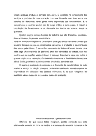 eficaz e produza produtos e serviços como deve. É conciliado no fornecimento dos
serviços e produtos de uma operação com sua demanda, com isso temos um
conjunto de demandas, tanto gerais como especificas dos consumidores. E o
planejamento e controle podem ser de longo, médio, e curto prazo. E requer a
conciliação do fornecimento e da demanda em termos de volume, tempo e
qualidade.
      Existem quatro praticas básicas de trabalho que são Disciplina, igualdade,
desenvolvimento de pessoal e criatividade.
Para um melhor desempenho e uma melhor produção temos o sistema kanban que
funciona Baseado no uso de sinalizações para ativar a produção e pavimentação
das sobras pela fábrica. E para o funcionamento do Sistema Kanban, tem-se para
cada peça uma sequência de posições, onde são colocados os cartões, isso nos
mostra que as posições vazias indicam o estoque disponível e cada cor indica o
grau de urgência da reposição. E o beneficio é aumentar a flexibilidade de resposta
para o cliente, permitindo a produção mais próxima da demanda real.
      E quanto à qualidade de produção é o Conjunto de características de todo
produto e serviço ou relação planejada, praticada e verificada, visando superar as
“expectativas de satisfação das pessoas envolvidas. E as duas categorias de
qualidade são os custos de prevenção e custos de avaliação.




                        Processos Produtivos - gestão otimizada
      Diferente de que quase todos imaginam, gestão otimizada não esta
relacionada somente ao corte de custos e a redução de recursos humanos e da
 