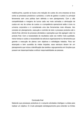 7



matéria-prima, quando se busca uma redução de custos de uma empresa se leva
conta os processos produtivos e produtos, o corte de gastos e custos é a principal
ferramenta sem uma política bem definida e nem planejamento. Com a alta
competitividade e margens de lucros cada vez mais acirradas a otimização de
custos em vez de cortes de custos e a competência operacional estão à tona no
universo corporativo e é considerada uma das ferramentas mais eficazes. Isto
consiste em planejamento, execução e controle de todo o processo produtivo até o
cliente final, eliminar do processo atividades e operações que não agregam valor no
produto final. Com a necessidade de resultados cada vez melhor mais qualidade,
menor tempo e custos a necessidade da estrutura organizacional é a ferramenta que
garante a execução de planos com objetivos e estratégias tratados. Para ser
alcançada e bem sucedida às metas traçadas, essa estrutura devem ter um
planejamento que inclua a identificação das tarefas e agrupamentos em funções que
possam ser desempenhadas e atribuir responsabilidades as pessoas.




                          Conclusão final
Sabendo que processos produtivos é o conjunto atividades interligas e unidas para
realizar um objetivo. E é tudo planejado estrategicamente para entender os limites
 