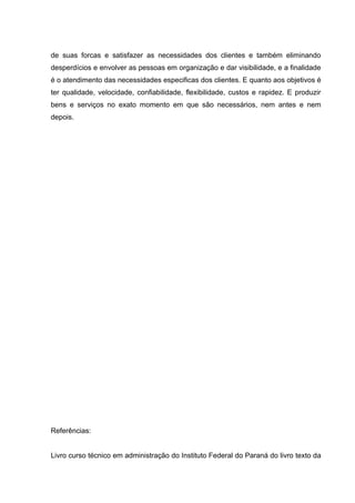 de suas forcas e satisfazer as necessidades dos clientes e também eliminando
desperdícios e envolver as pessoas em organização e dar visibilidade, e a finalidade
é o atendimento das necessidades especificas dos clientes. E quanto aos objetivos é
ter qualidade, velocidade, confiabilidade, flexibilidade, custos e rapidez. E produzir
bens e serviços no exato momento em que são necessários, nem antes e nem
depois.




Referências:


Livro curso técnico em administração do Instituto Federal do Paraná do livro texto da
 