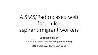 A SMS/Radio based web
forum for
aspirant migrant workers
Concept note by
Saurab Dulal (dulal.saurab@gmail.com)
IOE Pulchowk Campus,Nepal
 