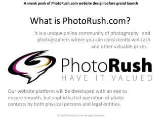 A sneak peek of PhotoRush.com website design before grand launch



          What is PhotoRush.com?
            It is a unique online community of photography and
              photographers where you can consistently win cash
                                      and other valuable prizes.




Our website platform will be developed with an eye to
ensure smooth, but sophisticated operation of photo
contests by both physical persons and legal entities.
                         © 2010 PhotoRush.com All rights reserved.
 