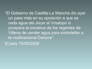 “ El Gobierno de Castilla-La Mancha dio ayer un paso más en su oposición a que se ceda agua del Júcar al Vinalopó si prospera la iniciativa de los regantes de Villena de vender agua para embotellar a la multinacional Danone”  El país 15/05/2008   