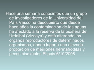 Hace una semana conocimos que un grupo de investigadores de la Universidad del País Vasco ha descubierto que desde hace años la contaminación de las aguas ha afectado a la reserva de la biosfera de Urdaibai (Vizcaya) y está alterando los órganos reproductores de determinados organismos, dando lugar a una elevada proporción de mejillones hermafroditas y peces bisexuales El pais 6/10/2008 