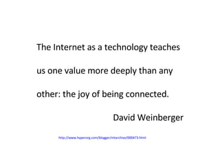 The Internet as a technology teaches us one value more deeply than any other: the joy of being connected.  David Weinberger http://www.hyperorg.com/blogger/mtarchive/000473.html 