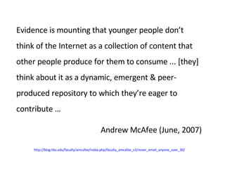 Evidence is mounting that younger people don’t think of the Internet as a collection of content that other people produce for them to consume ... [they] think about it as a dynamic, emergent & peer-produced repository to which they’re eager to contribute … Andrew McAfee (June, 2007) http://blog.hbs.edu/faculty/amcafee/index.php/faculty_amcafee_v3/never_email_anyone_over_30/ 