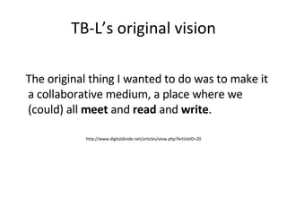 TB-L’s original vision The original thing I wanted to do was to make it a collaborative medium, a place where we (could) all  meet  and  read  and  write . http://www.digitaldivide.net/articles/view.php?ArticleID=20 