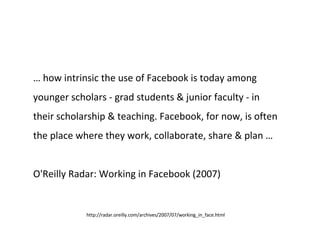 …  how intrinsic the use of Facebook is today among younger scholars - grad students & junior faculty - in their scholarship & teaching. Facebook, for now, is often the place where they work, collaborate, share & plan … O'Reilly Radar: Working in Facebook (2007) http://radar.oreilly.com/archives/2007/07/working_in_face.html  