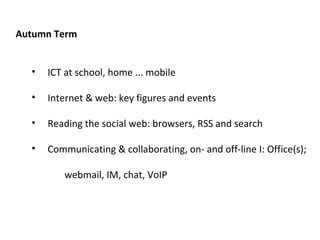 Autumn Term ICT at school, home ... mobile Internet & web: key figures and events Reading the social web: browsers, RSS and search Communicating & collaborating, on- and off-line I: Office(s);   webmail, IM, chat, VoIP 