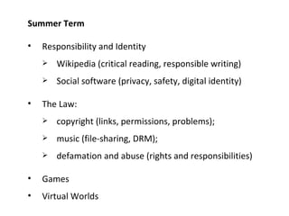 Summer Term Responsibility and Identity Wikipedia (critical reading, responsible writing) Social software (privacy, safety, digital identity) The Law: copyright (links, permissions, problems); music (file-sharing, DRM); defamation and abuse (rights and responsibilities) Games Virtual Worlds 
