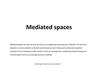 Mediated spaces Mediated publics are here to stay; yet they are complicating many aspects of daily life. The role of an educator is not to condemn or dismiss youth practices, but to help youth understand how their practices fit into a broader societal context. These are exciting times; embracing societal change and influencing the norms can only help everyone involved. danah boyd:  http://tinyurl.com/2zad37   