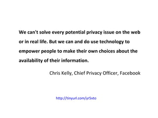 We can't solve every potential privacy issue on the web or in real life. But we can and do use technology to empower people to make their own choices about the availability of their information. Chris Kelly, Chief Privacy Officer, Facebook http://tinyurl.com/yr5vto   
