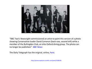 “ BBC Two’s Newsnight commissioned an artist to paint this version of a photo showing Conservative leader David Cameron (back row, second left) while a member of the Bullingdon Club, an elite Oxford dining group. The photo can no longer be published.”  BBC News The Daily Telegraph has the original, online,  here .  http://preoccupations.tumblr.com/post/5508106   