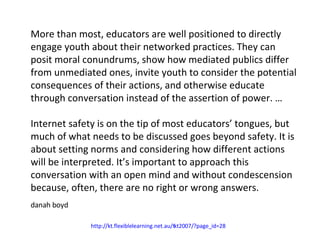 More than most, educators are well positioned to directly engage youth about their networked practices. They can posit moral conundrums, show how mediated publics differ from unmediated ones, invite youth to consider the potential consequences of their actions, and otherwise educate through conversation instead of the assertion of power. … Internet safety is on the tip of most educators’ tongues, but much of what needs to be discussed goes beyond safety. It is about setting norms and considering how different actions will be interpreted. It’s important to approach this conversation with an open mind and without condescension because, often, there are no right or wrong answers. danah boyd  http://kt.flexiblelearning.net.au/tkt2007/?page_id=28   
