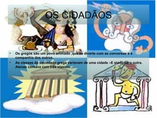 OS CIDADÃOS Os gregos são um povo animado ,que se diverte com as conversas e a companhia dos outros.  As classes da sociedade grega variavam de uma cidade –E stado para outra. Atenas contava com três classes:   