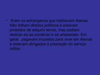   Eram os estrangeiros que habitavam Atenas. Não tinham direitos políticos e estavam proibidos de adquirir terras, mas podiam dedicar-se ao comércio e ao artesanato. Em geral , pagavam impostos para viver em Atenas e estavam obrigados à prestação do serviço militar. 